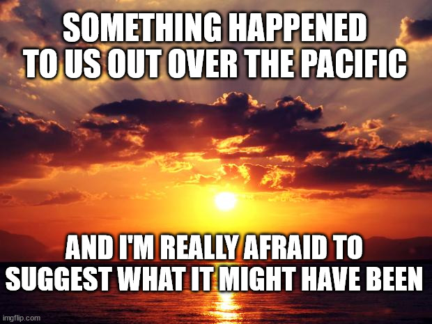 Sunset | SOMETHING HAPPENED TO US OUT OVER THE PACIFIC; AND I'M REALLY AFRAID TO SUGGEST WHAT IT MIGHT HAVE BEEN | image tagged in sunset | made w/ Imgflip meme maker