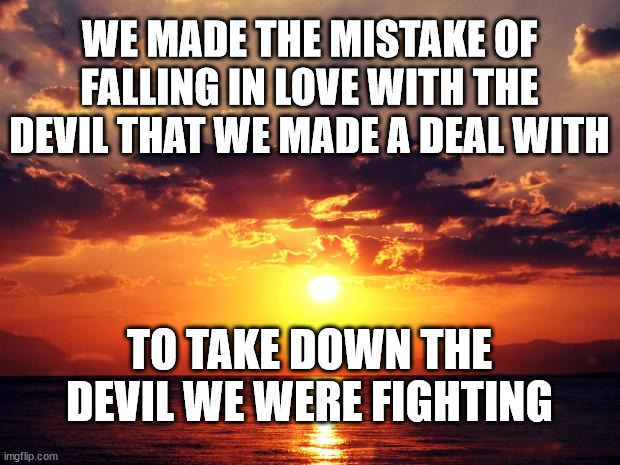 Sunset | WE MADE THE MISTAKE OF FALLING IN LOVE WITH THE DEVIL THAT WE MADE A DEAL WITH; TO TAKE DOWN THE DEVIL WE WERE FIGHTING | image tagged in sunset | made w/ Imgflip meme maker