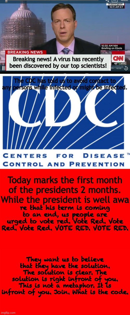 Breaking news! A virus has recently been discovered by our top scientists! The CDC has told us to avoid contact to any persons while infected or might be infected. Today marks the first month of the presidents 2 months. While the president is well awa; re that his term is coming to an end, us people are urged to vote red. Vote Red. Vote Red. Vote Red. VOTE RED. VOTE RED. They want us to believe that they have the solution. The solution is clear. The solution is right infront of you. This is not a metaphor. It is infront of you. Join. What is the code. | image tagged in the iorn sight will be used | made w/ Imgflip meme maker