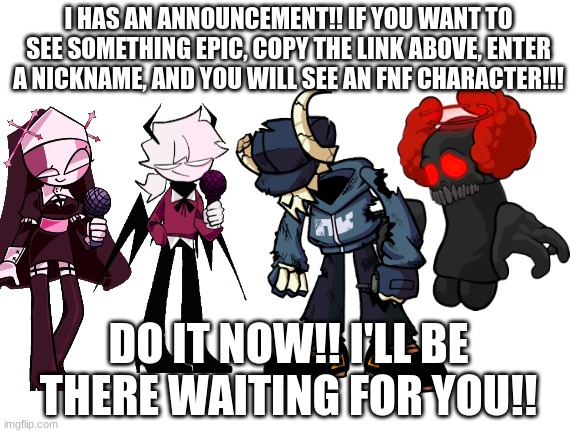 https://objection.lol/courtroom/memes | I HAS AN ANNOUNCEMENT!! IF YOU WANT TO SEE SOMETHING EPIC, COPY THE LINK ABOVE, ENTER A NICKNAME, AND YOU WILL SEE AN FNF CHARACTER!!! DO IT NOW!! I'LL BE THERE WAITING FOR YOU!! | image tagged in blank white template | made w/ Imgflip meme maker