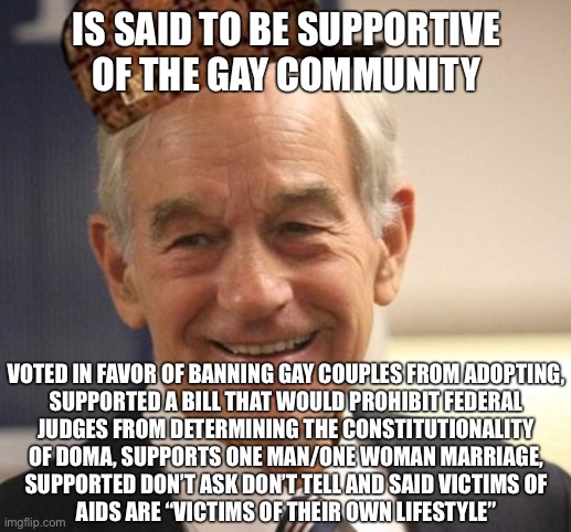 Libertarians: “supported gay rights since day one!” my ass. | IS SAID TO BE SUPPORTIVE OF THE GAY COMMUNITY; VOTED IN FAVOR OF BANNING GAY COUPLES FROM ADOPTING,
SUPPORTED A BILL THAT WOULD PROHIBIT FEDERAL
JUDGES FROM DETERMINING THE CONSTITUTIONALITY
OF DOMA, SUPPORTS ONE MAN/ONE WOMAN MARRIAGE,
SUPPORTED DON’T ASK DON’T TELL AND SAID VICTIMS OF
AIDS ARE “VICTIMS OF THEIR OWN LIFESTYLE” | image tagged in ron paul,gay rights,lgbt,lgbtq,gay marriage,libertarians | made w/ Imgflip meme maker
