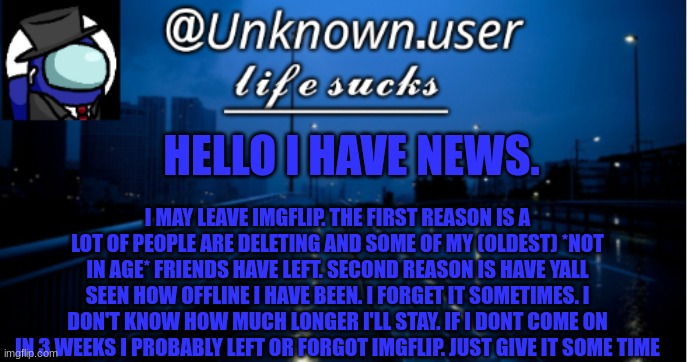 unknown.user 2 | HELLO I HAVE NEWS. I MAY LEAVE IMGFLIP. THE FIRST REASON IS A LOT OF PEOPLE ARE DELETING AND SOME OF MY (OLDEST) *NOT IN AGE* FRIENDS HAVE LEFT. SECOND REASON IS HAVE YALL SEEN HOW OFFLINE I HAVE BEEN. I FORGET IT SOMETIMES. I DON'T KNOW HOW MUCH LONGER I'LL STAY. IF I DONT COME ON IN 3 WEEKS I PROBABLY LEFT OR FORGOT IMGFLIP. JUST GIVE IT SOME TIME | image tagged in unknown user 2 | made w/ Imgflip meme maker