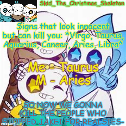 *prepares the weapons* | Signs that look innocent but can kill you: *Virgo, Taurus, Aquarius, Cancer, Aries, Libra*; Me - Taurus
M - Aries; SO NOW WE GONNA KILL THE PEOPLE WHO STOPPED JAKEI FOR REALSIES- | image tagged in skid's star sans temp | made w/ Imgflip meme maker