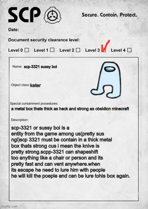 sussy scp | scp-3321 sussy boi; keter; a metal box thats thick as heck and strong as obsidion minecraft; scp-3321 or sussy boi is a entity from the game among us(pretty sus ngl)scp 3321 must be contain in a thick metal box thats strong cus i mean the knive is pretty strong.scpp-3321 can shapeshift too anything like a chair or person and its pretty fast and can vent anywhere.when its escape he need to lure him with people he will kill the poeple and can be lure tohis box again. | image tagged in scp document | made w/ Imgflip meme maker