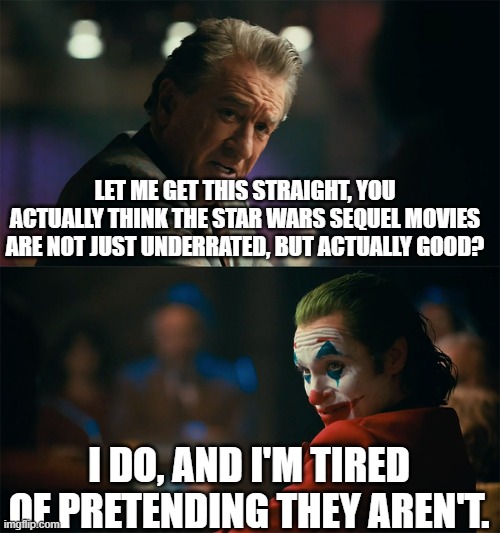 The Star Wars ST really needs some more love. | LET ME GET THIS STRAIGHT, YOU ACTUALLY THINK THE STAR WARS SEQUEL MOVIES ARE NOT JUST UNDERRATED, BUT ACTUALLY GOOD? I DO, AND I'M TIRED OF PRETENDING THEY AREN'T. | image tagged in i'm tired of pretending it's not | made w/ Imgflip meme maker