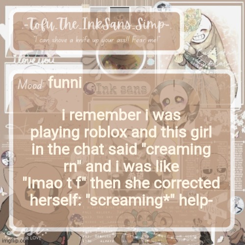 Tofu's Ink Sans temp | funni; i remember i was playing roblox and this girl in the chat said "creaming rn" and i was like "Imao t f" then she corrected herself: "screaming*" help- | image tagged in tofu's ink sans temp | made w/ Imgflip meme maker