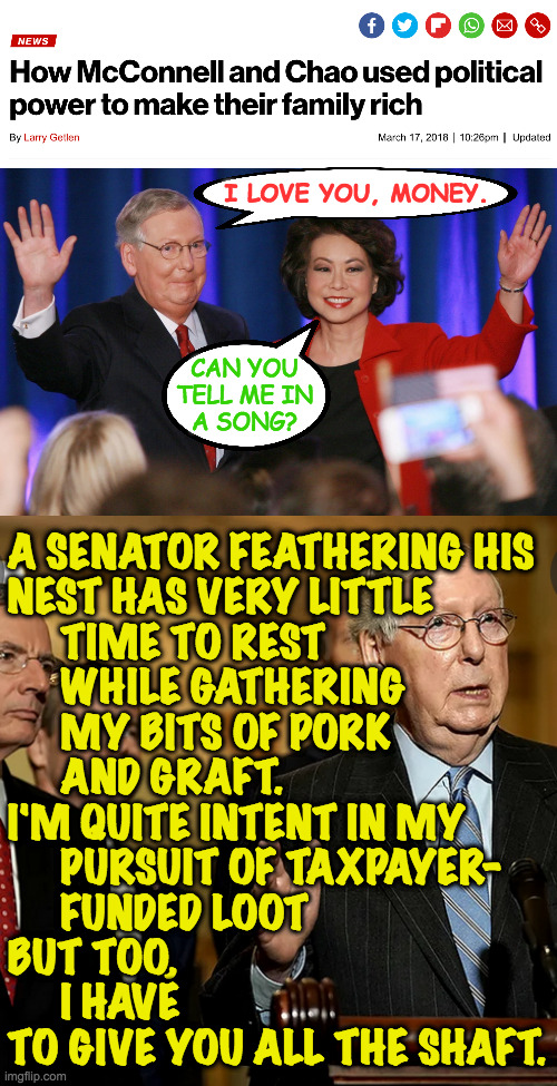 I know this song won't make it seem less wrong. | I LOVE YOU, MONEY. CAN YOU
TELL ME IN
A SONG? A SENATOR FEATHERING HIS
NEST HAS VERY LITTLE
     TIME TO REST
     WHILE GATHERING
     MY BITS OF PORK
     AND GRAFT.
I'M QUITE INTENT IN MY
     PURSUIT OF TAXPAYER-
     FUNDED LOOT
BUT TOO,
     I HAVE
TO GIVE YOU ALL THE SHAFT. | image tagged in memes,mitch mcconnell,spoonful of money,graft and shaft,ah the classics,with apologies to mary poppins | made w/ Imgflip meme maker