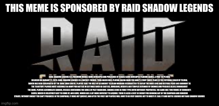 Sponsored | THIS MEME IS SPONSORED BY RAID SHADOW LEGENDS; RAID: SHADOW LEGENDS IS A FREEMIUM MOBILE GAME DEVELOPED AND PUBLISHED BY ISRAELI GAME DEVELOPER PLARIUM GAMES. A PORT TO PC WAS RELEASED ON JANUARY 21, 2020. RAID: SHADOW LEGENDS IS A FANTASY-THEMED, TURN-BASED ROLE-PLAYING GACHA GAME.THE GAME'S STORY TAKES PLACE IN THE FICTIONAL REALM OF TELERIA, WHICH HAS BEEN SUBJUGATED BY THE DARK LORD SIROTH. PLAYERS TAKE THE ROLE OF AN ANCIENT TELERIAN WARRIOR RESURRECTED TO DEFEAT THE DARK LORD AND RESTORE PEACE AND HARMONY TO THE TERRITORY. PLAYERS MUST ASSEMBLE AN ARMY FOR BATTLES IN SETTINGS SUCH AS CASTLES, DUNGEONS, DESERTS AND TEMPLES DEFENDED BY ENEMIES AND POSSIBLE ALLIES.THROUGHOUT THE GAME, PLAYERS ACCUMULATE SHARDS, VESSELS CONTAINING THE SOULS OF PAST WARRIORS. SHARDS COME IN FOUR TYPES WITH DIFFERENT PROPERTIES. THE GAME HAS TWO FORMS OF CURRENCY: SILVER, WHICH IS RELATIVELY EASY TO COME BY, AND GEMS, WHICH ARE A LOT MORE DIFFICULT TO ACQUIRE. THERE IS ALSO A COST IN ENERGY FOR RUNNING ANY OF THE CAMPAIGN AND DUNGEON STAGES. WITHOUT ENERGY YOU CAN'T PROGRESS IN THE CAMPAIGN, IT RUNS OUT QUICKLY, AND AFTER THE FIRST DAY PLAYERS WILL HAVE TO BE VERY CAREFUL NOT TO WASTE IT. CALL IT RAID BATTLE LEGENDS NOT RAID SHADOW LEGENDS | image tagged in raid shadow legends | made w/ Imgflip meme maker