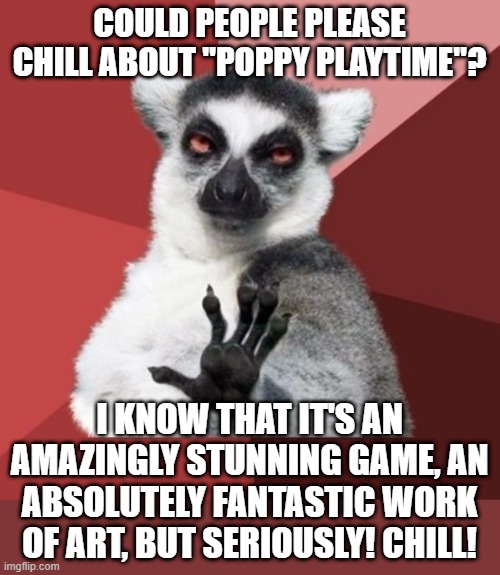 I mean, It's come to the point where youtubers who try to get with the trending don't even know where it's from! Just trendy! | COULD PEOPLE PLEASE CHILL ABOUT "POPPY PLAYTIME"? I KNOW THAT IT'S AN AMAZINGLY STUNNING GAME, AN ABSOLUTELY FANTASTIC WORK OF ART, BUT SERIOUSLY! CHILL! | image tagged in memes,chill out lemur,poppy playtime,chill,games,trends | made w/ Imgflip meme maker