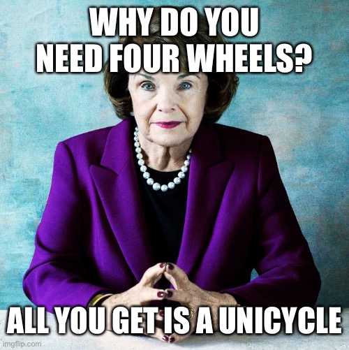 feinstein | WHY DO YOU NEED FOUR WHEELS? ALL YOU GET IS A UNICYCLE | image tagged in feinstein | made w/ Imgflip meme maker