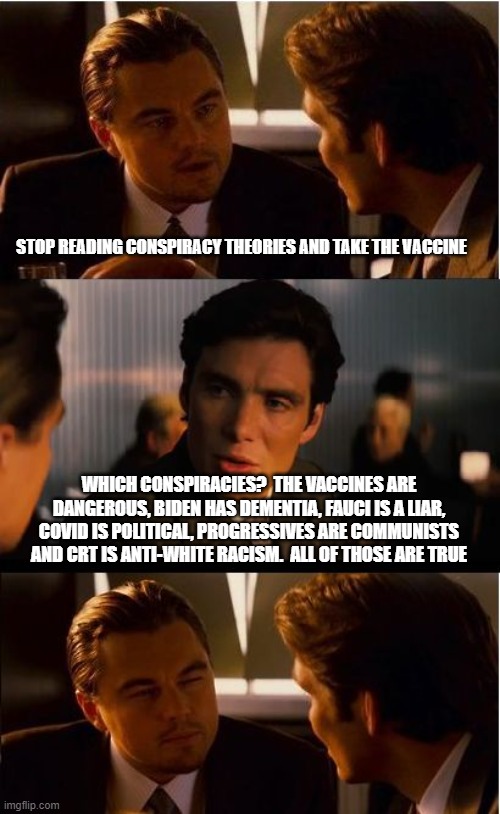 They are not conspiracies when they are true | STOP READING CONSPIRACY THEORIES AND TAKE THE VACCINE; WHICH CONSPIRACIES?  THE VACCINES ARE DANGEROUS, BIDEN HAS DEMENTIA, FAUCI IS A LIAR, COVID IS POLITICAL, PROGRESSIVES ARE COMMUNISTS AND CRT IS ANTI-WHITE RACISM.  ALL OF THOSE ARE TRUE | image tagged in memes,dementia joe,crt is racist,covid is political,fauci lied people died,progressive communisim | made w/ Imgflip meme maker