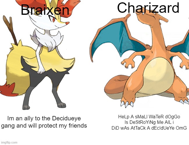 Braixen > Charizard | Charizard; Braixen; Im an ally to the Decidueye gang and will protect my friends; HeLp A sMaLl WaTeR dOgGo Is DeStRoYiNg Me AlL i DiD wAs AtTaCk A dEcIdUeYe OmG | image tagged in braixen,charizard | made w/ Imgflip meme maker