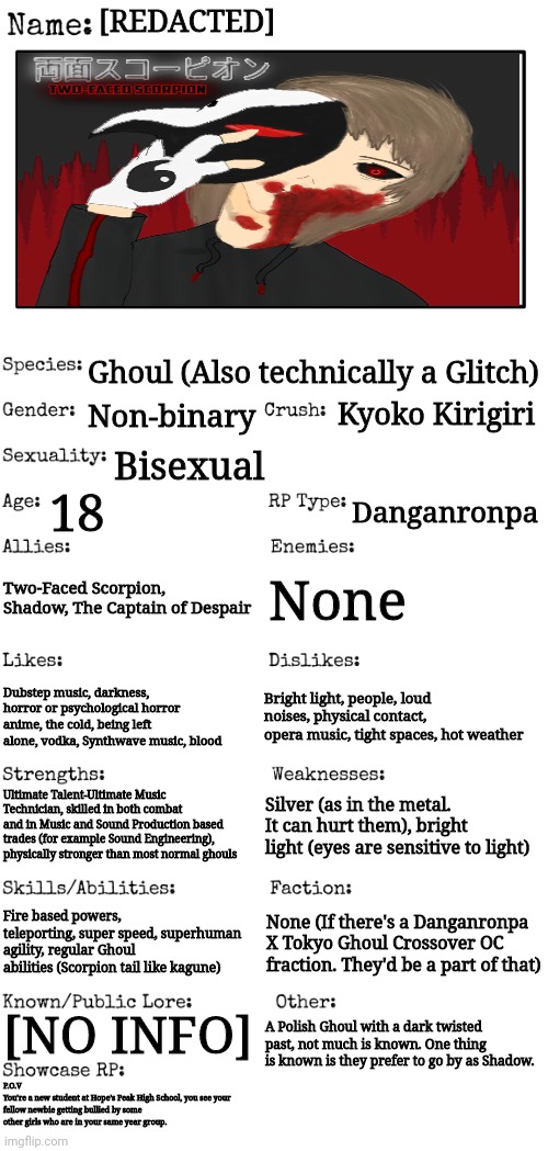 So uhh yea, pretty much they're me but in a Danganronpa X Tokyo Ghoul crossover sense. | [REDACTED]; Ghoul (Also technically a Glitch); Kyoko Kirigiri; Non-binary; Bisexual; 18; Danganronpa; Two-Faced Scorpion, Shadow, The Captain of Despair; None; Bright light, people, loud noises, physical contact, opera music, tight spaces, hot weather; Dubstep music, darkness, horror or psychological horror anime, the cold, being left alone, vodka, Synthwave music, blood; Ultimate Talent-Ultimate Music Technician, skilled in both combat and in Music and Sound Production based trades (for example Sound Engineering), physically stronger than most normal ghouls; Silver (as in the metal. It can hurt them), bright light (eyes are sensitive to light); Fire based powers, teleporting, super speed, superhuman agility, regular Ghoul abilities (Scorpion tail like kagune); None (If there's a Danganronpa X Tokyo Ghoul Crossover OC fraction. They'd be a part of that); [NO INFO]; A Polish Ghoul with a dark twisted past, not much is known. One thing is known is they prefer to go by as Shadow. P.O.V 
You're a new student at Hope's Peak High School, you see your fellow newbie getting bullied by some other girls who are in your same year group. | image tagged in new oc showcase for rp stream | made w/ Imgflip meme maker