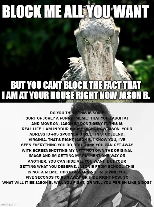 this is a sequel to the nft irl meme | BLOCK ME ALL YOU WANT; BUT YOU CANT BLOCK THE FACT THAT I AM AT YOUR HOUSE RIGHT NOW JASON B. DO YOU THINK THIS IS SOME SORT OF JOKE? A FUNNY "MEME" THAT YOU LAUGH AT AND MOVE ON, JASON B? DON'T DENY IT. THIS IS REAL LIFE. I AM IN YOUR HOUSE RIGHT NOW JASON. YOUR ADRESS IS 405 SPOONER STREET IN STOOLBEND, VIRGINIA. THAT'S RIGHT JASON B, I KNOW YOU, I'VE SEEN EVERYTHING YOU DO, YOU THINK YOU CAN GET AWAY WITH SCREENSHOTTING MY NFT? NO I OWN THE ORIGINAL IMAGE AND IM GETTING MY PAYMENT ONE WAY OR ANOTHER. YOU CAN HIDE ALL YOU WANT  BUT YOUR GETTING WHAT YOU DESERVE, JASON B FROM SCHOOL. THIS IS NOT A MEME. THIS IS A WARNING. IM GIVING YOU FIVE SECONDS TO RUN AWAY OR HIDE RIGHT NOW. SO WHAT WILL IT BE JASON B. WILL YOU FIGHT, OR WILL YOU PERISH LIKE A DOG? | image tagged in memes,robert downey jr,stork | made w/ Imgflip meme maker