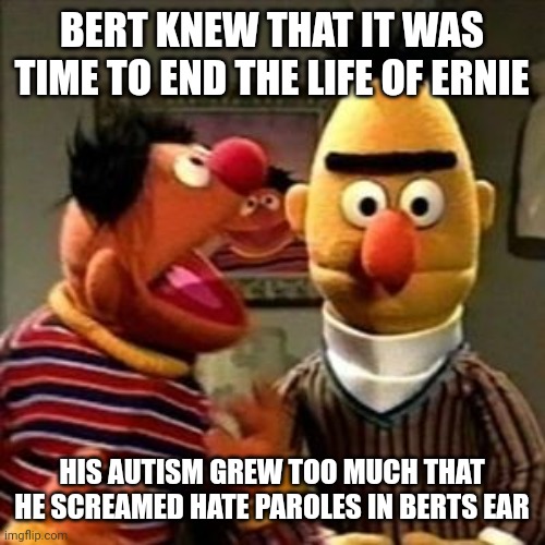 Relatable | BERT KNEW THAT IT WAS TIME TO END THE LIFE OF ERNIE; HIS AUTISM GREW TOO MUCH THAT HE SCREAMED HATE PAROLES IN BERTS EAR | image tagged in ernie and bert | made w/ Imgflip meme maker