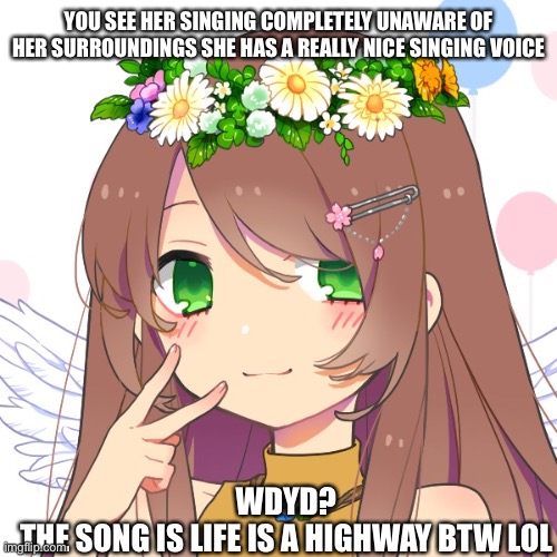 I’m literally listening to this song.. | YOU SEE HER SINGING COMPLETELY UNAWARE OF HER SURROUNDINGS SHE HAS A REALLY NICE SINGING VOICE; WDYD?
THE SONG IS LIFE IS A HIGHWAY BTW LOL | image tagged in boredom,roleplaying,boredom go brr,life is a highway | made w/ Imgflip meme maker