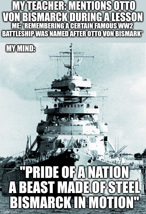 Bismarck | MY TEACHER: MENTIONS OTTO VON BISMARCK DURING A LESSON; ME: *REMEMBERING A CERTAIN FAMOUS WW2 BATTLESHIP WAS NAMED AFTER OTTO VON BISMARK*; MY MIND:; "PRIDE OF A NATION
A BEAST MADE OF STEEL
BISMARCK IN MOTION" | image tagged in bismarck,sabaton | made w/ Imgflip meme maker