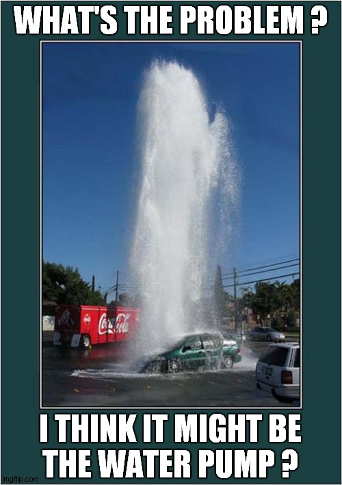 Broken Down ? | WHAT'S THE PROBLEM ? I THINK IT MIGHT BE
THE WATER PUMP ? | image tagged in breakdown,burst main | made w/ Imgflip meme maker