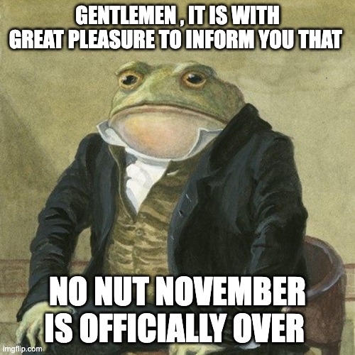 finally inner peace at last | GENTLEMEN , IT IS WITH GREAT PLEASURE TO INFORM YOU THAT; NO NUT NOVEMBER IS OFFICIALLY OVER | image tagged in gentlemen it is with great pleasure to inform you that | made w/ Imgflip meme maker