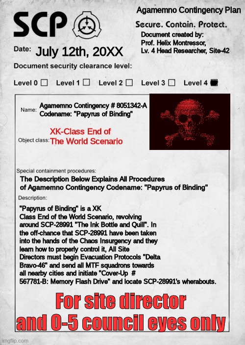 Agamemno Contingency # 8051342-A Codename: "Papyrus of Binding" | Agamemno Contingency Plan; Document created by: Prof. Helix Montressor, Lv. 4 Head Researcher, Site-42; July 12th, 20XX; Agamemno Contingency # 8051342-A
Codename: "Papyrus of Binding"; XK-Class End of The World Scenario; The Description Below Explains All Procedures of Agamemno Contingency Codename: "Papyrus of Binding"; "Papyrus of Binding" is a XK Class End of the World Scenario, revolving around SCP-28991 "The Ink Bottle and Quill". In the off-chance that SCP-28991 have been taken into the hands of the Chaos Insurgency and they learn how to properly control it, All Site Directors must begin Evacuation Protocols "Delta Bravo-46" and send all MTF squadrons towards all nearby cities and initiate "Cover-Up  # 567781-B: Memory Flash Drive" and locate SCP-28991's wherabouts. For site director and O-5 council eyes only | image tagged in scp document | made w/ Imgflip meme maker