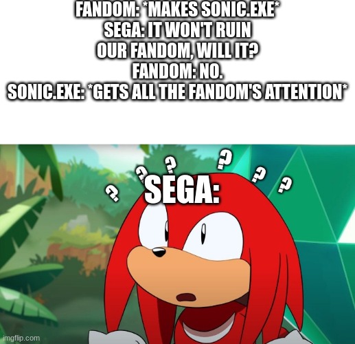 FANDOM: *MAKES SONIC.EXE*
SEGA: IT WON'T RUIN OUR FANDOM, WILL IT?
FANDOM: NO.
SONIC.EXE: *GETS ALL THE FANDOM'S ATTENTION*; SEGA: | image tagged in white background,confused knuckles | made w/ Imgflip meme maker