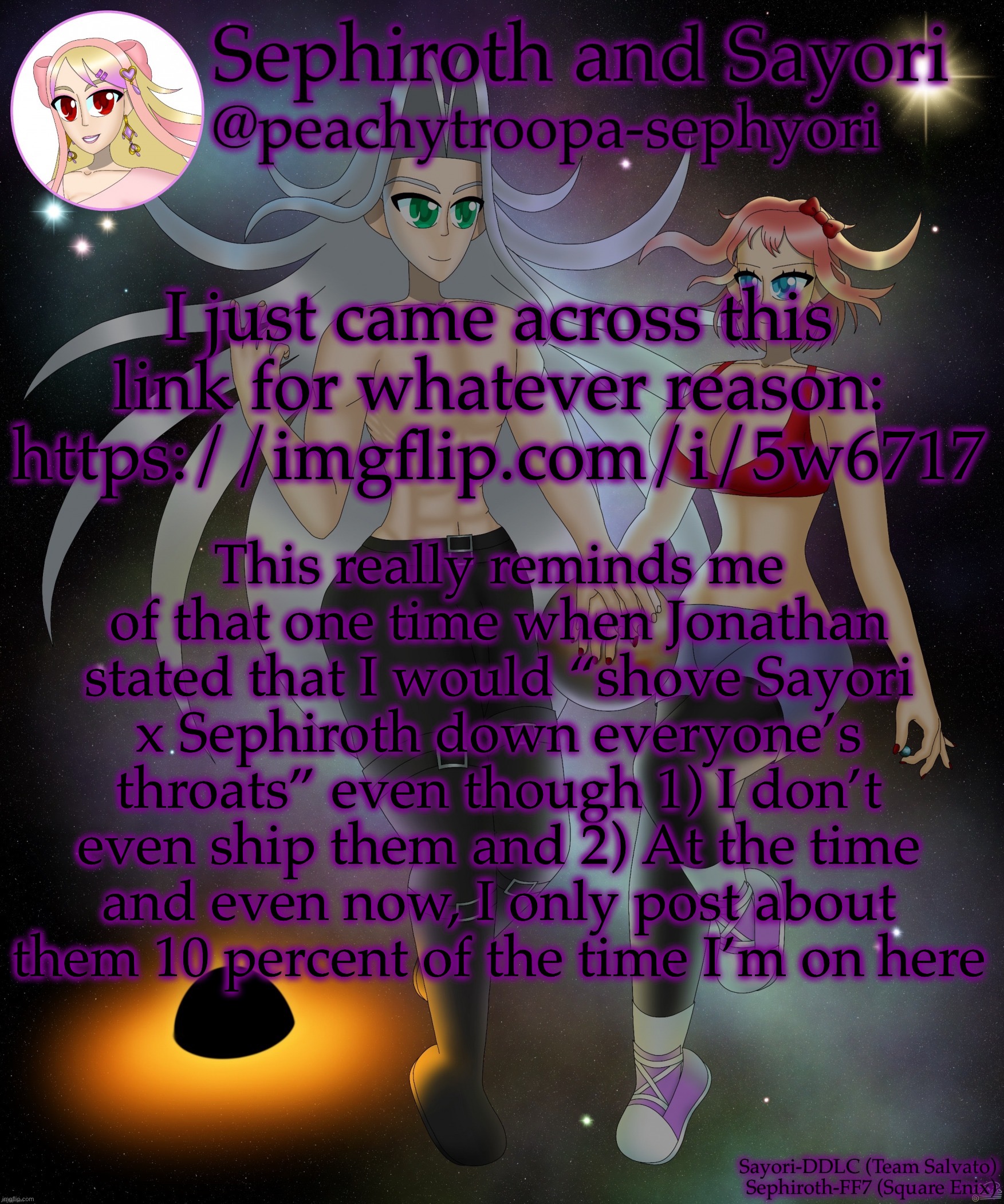 Sayori and Sephiroth | I just came across this link for whatever reason: https://imgflip.com/i/5w6717; This really reminds me of that one time when Jonathan stated that I would “shove Sayori x Sephiroth down everyone’s throats” even though 1) I don’t even ship them and 2) At the time and even now, I only post about them 10 percent of the time I’m on here | image tagged in sayori and sephiroth | made w/ Imgflip meme maker