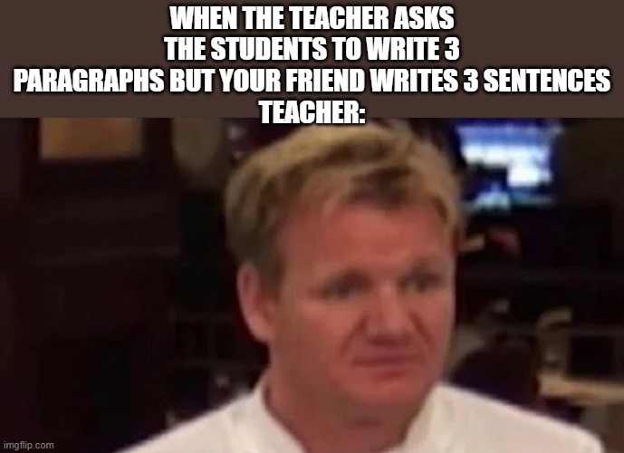 Disgusted Gordon Ramsay | WHEN THE TEACHER ASKS THE STUDENTS TO WRITE 3 PARAGRAPHS BUT YOUR FRIEND WRITES 3 SENTENCES
TEACHER: | image tagged in disgusted gordon ramsay | made w/ Imgflip meme maker