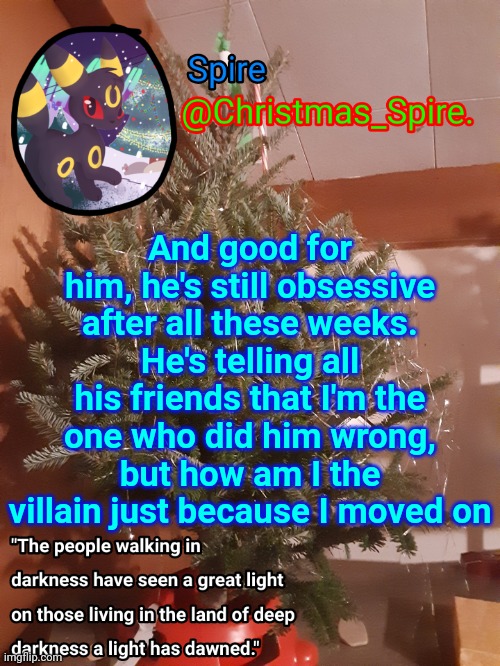 Spire Christmas announcement template | And good for him, he's still obsessive after all these weeks. He's telling all his friends that I'm the one who did him wrong, but how am I the villain just because I moved on | image tagged in spire christmas announcement template | made w/ Imgflip meme maker