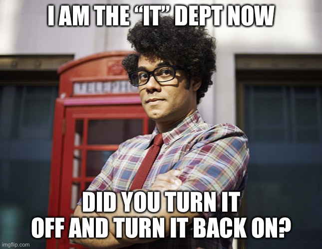 I AM THE “IT” DEPT NOW; DID YOU TURN IT OFF AND TURN IT BACK ON? | image tagged in tech support,broken computer,there i fixed it | made w/ Imgflip meme maker