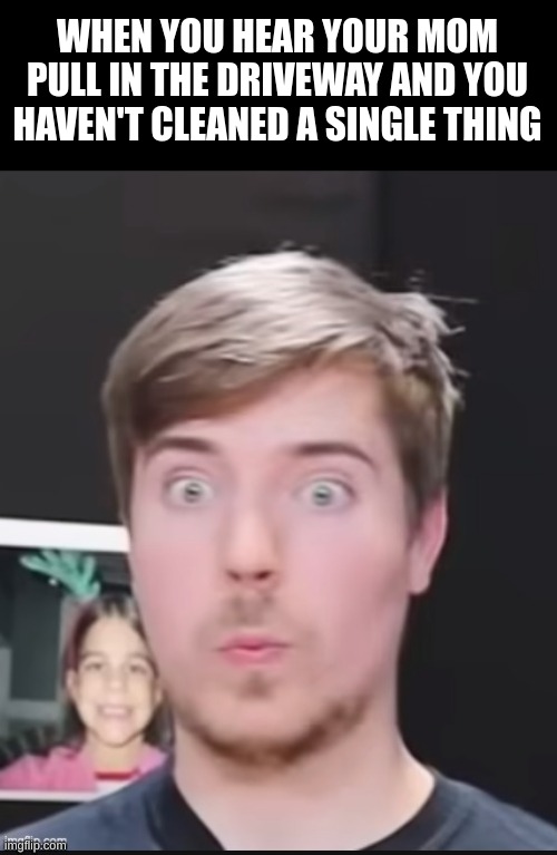 Shocked Mr. Beast | WHEN YOU HEAR YOUR MOM PULL IN THE DRIVEWAY AND YOU HAVEN'T CLEANED A SINGLE THING | image tagged in shocked mr beast | made w/ Imgflip meme maker