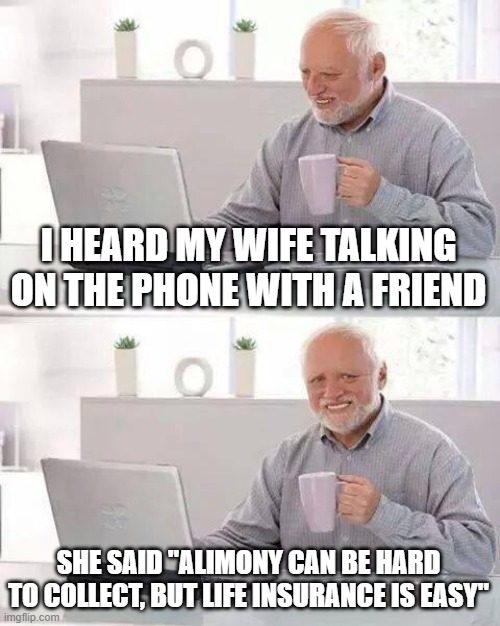 Hide the Pain Harold Meme | I HEARD MY WIFE TALKING ON THE PHONE WITH A FRIEND; SHE SAID "ALIMONY CAN BE HARD TO COLLECT, BUT LIFE INSURANCE IS EASY" | image tagged in memes,hide the pain harold | made w/ Imgflip meme maker