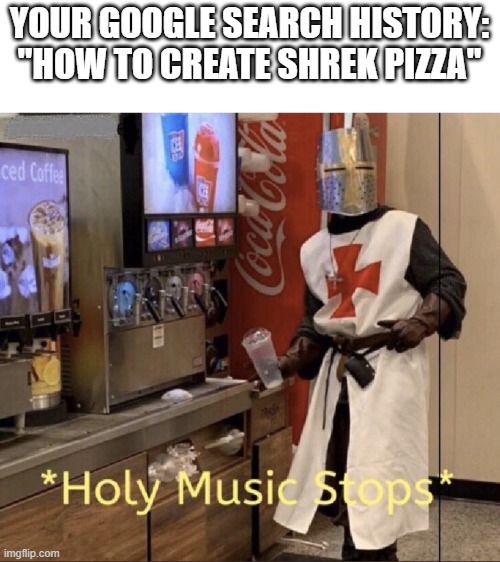 Holy music stops |  YOUR GOOGLE SEARCH HISTORY:
"HOW TO CREATE SHREK PIZZA" | image tagged in holy music stops | made w/ Imgflip meme maker