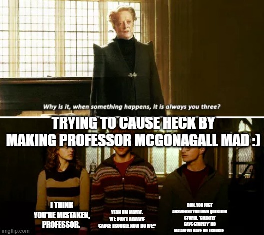 Trio denying being in trouble all the time | TRYING TO CAUSE HECK BY MAKING PROFESSOR MCGONAGALL MAD :); RON. YOU JUST ANSWERED YOU OWN QUESTION STUPID. *SILENTLY SAYS STUPEFY* NO MA'AM WE HAVE NO TROUBLE. I THINK YOU'RE MISTAKEN, PROFESSOR. YEAH UM MAYBE. WE DON'T ALWAYS CAUSE TROUBLE NOW DO WE? | image tagged in always you three | made w/ Imgflip meme maker