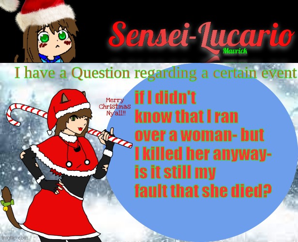 This is a Hypothetical question regarding a recent event | I have a Question regarding a certain event; if I didn't know that I ran over a woman- but I killed her anyway-
is it still my fault that she died? | image tagged in sensei-lucario winter template | made w/ Imgflip meme maker