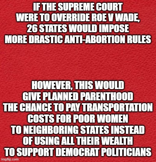 Roe vs. Wade | IF THE SUPREME COURT WERE TO OVERRIDE ROE V WADE, 26 STATES WOULD IMPOSE MORE DRASTIC ANTI-ABORTION RULES; HOWEVER, THIS WOULD GIVE PLANNED PARENTHOOD THE CHANCE TO PAY TRANSPORTATION COSTS FOR POOR WOMEN TO NEIGHBORING STATES INSTEAD OF USING ALL THEIR WEALTH TO SUPPORT DEMOCRAT POLITICIANS | image tagged in blank red card | made w/ Imgflip meme maker