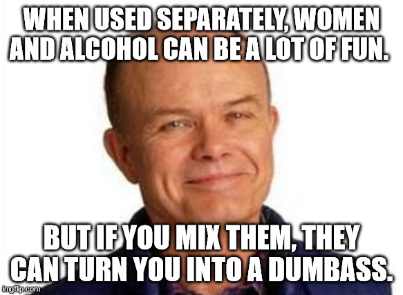 Red Forman | WHEN USED SEPARATELY, WOMEN AND ALCOHOL CAN BE A LOT OF FUN. BUT IF YOU MIX THEM, THEY CAN TURN YOU INTO A DUMBASS. | image tagged in smiling red forman | made w/ Imgflip meme maker