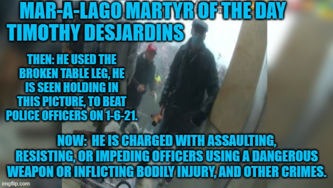 Since 1-6-21 he has shot a man, been involved in a high-speed chase with cops and pointed a gun at cops. | MAR-A-LAGO MARTYR OF THE DAY
TIMOTHY DESJARDINS; THEN: HE USED THE BROKEN TABLE LEG, HE IS SEEN HOLDING IN THIS PICTURE, TO BEAT POLICE OFFICERS ON 1-6-21. NOW:  HE IS CHARGED WITH ASSAULTING, RESISTING, OR IMPEDING OFFICERS USING A DANGEROUS WEAPON OR INFLICTING BODILY INJURY, AND OTHER CRIMES. | image tagged in politics | made w/ Imgflip meme maker