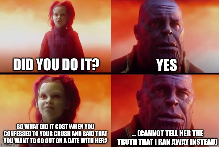 What did it cost? | YES; DID YOU DO IT? ... (CANNOT TELL HER THE TRUTH THAT I RAN AWAY INSTEAD); SO WHAT DID IT COST WHEN YOU CONFESSED TO YOUR CRUSH AND SAID THAT YOU WANT TO GO OUT ON A DATE WITH HER? | image tagged in what did it cost | made w/ Imgflip meme maker