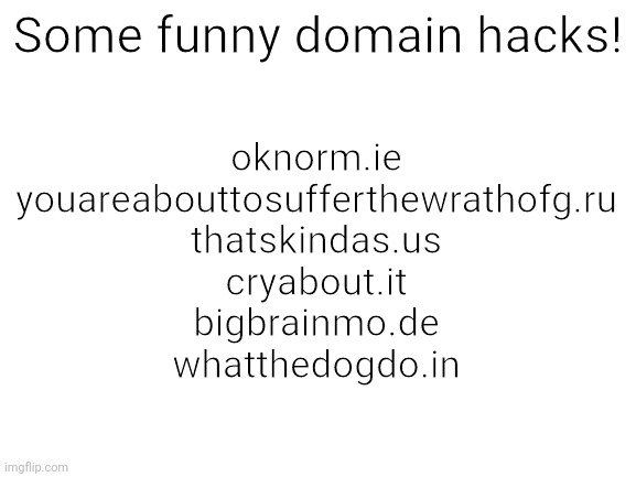 Out of meme ideas! | Some funny domain hacks! oknorm.ie
youareabouttosufferthewrathofg.ru
thatskindas.us
cryabout.it
bigbrainmo.de
whatthedogdo.in | image tagged in blank white template,domain hacks,memes,yes,funny | made w/ Imgflip meme maker