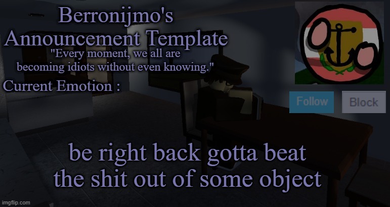 be right back gotta beat the shit out of some object | image tagged in berronijmo's announcement template | made w/ Imgflip meme maker