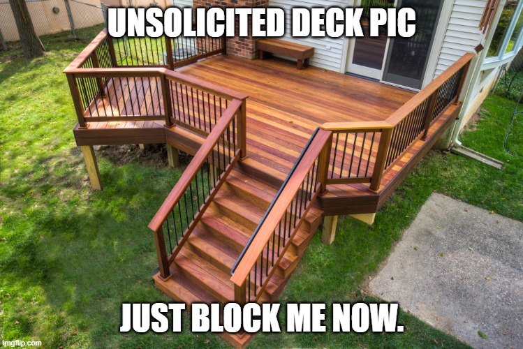 Deck pic | UNSOLICITED DECK PIC; JUST BLOCK ME NOW. | image tagged in deck pic | made w/ Imgflip meme maker