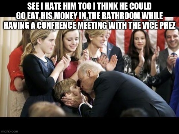 Joe Biden should eat his money in the bathroom while... | SEE I HATE HIM TOO I THINK HE COULD GO EAT HIS MONEY IN THE BATHROOM WHILE HAVING A CONFRENCE MEETING WITH THE VICE PREZ | image tagged in creepy uncle joe,joe biden,politics,stupid liberals,joe biden sucks,political | made w/ Imgflip meme maker