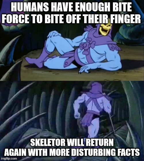 Skeletor is back with yet another disturbing fact | HUMANS HAVE ENOUGH BITE FORCE TO BITE OFF THEIR FINGER; SKELETOR WILL RETURN AGAIN WITH MORE DISTURBING FACTS | image tagged in skeletor disturbing facts,stop reading the tags,or,barney will eat all of your delectable biscuits | made w/ Imgflip meme maker