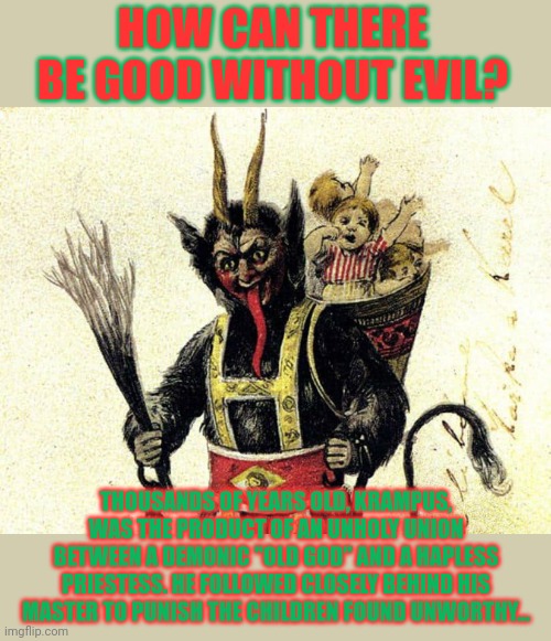Merry Krampusnacht | HOW CAN THERE BE GOOD WITHOUT EVIL? THOUSANDS OF YEARS OLD, KRAMPUS, WAS THE PRODUCT OF AN UNHOLY UNION BETWEEN A DEMONIC "OLD GOD" AND A HAPLESS PRIESTESS. HE FOLLOWED CLOSELY BEHIND HIS MASTER TO PUNISH THE CHILDREN FOUND UNWORTHY... | image tagged in krampus,evil half demon,of christmas,have you been naughty,merry christmas | made w/ Imgflip meme maker