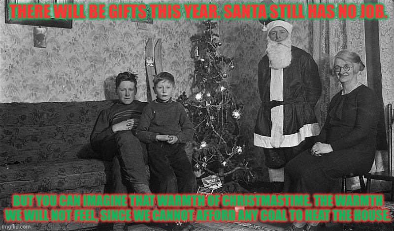 Merry Christmas '31 | THERE WILL BE GIFTS THIS YEAR. SANTA STILL HAS NO JOB. BUT YOU CAN IMAGINE THAT WARMTH OF CHRISTMASTIME. THE WARMTH WE WILL NOT FEEL, SINCE WE CANNOT AFFORD ANY COAL TO HEAT THE HOUSE. | image tagged in great depression,merry christmas,pain,suffering,starvation | made w/ Imgflip meme maker