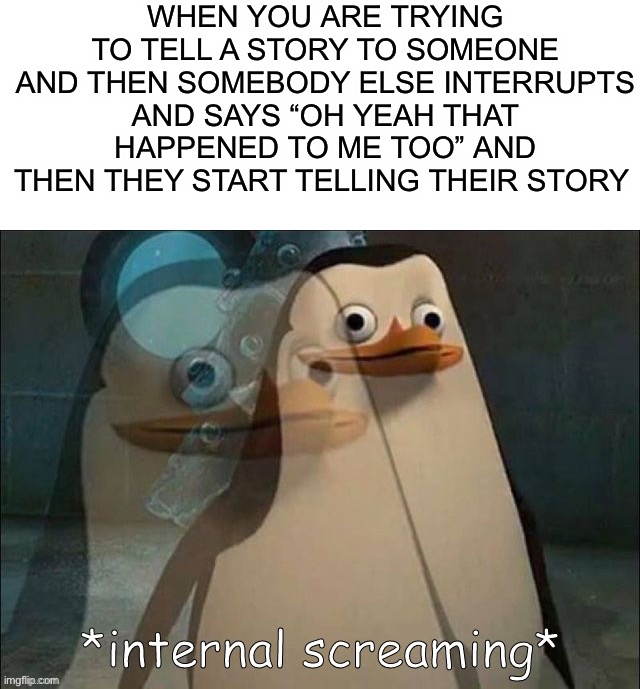 Stahp interrupting meeee D: | WHEN YOU ARE TRYING TO TELL A STORY TO SOMEONE AND THEN SOMEBODY ELSE INTERRUPTS AND SAYS “OH YEAH THAT HAPPENED TO ME TOO” AND THEN THEY START TELLING THEIR STORY | image tagged in private internal screaming,memes,funny,relatable memes,relatable,lmao | made w/ Imgflip meme maker