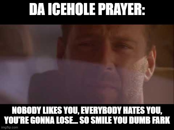 Bruce Willis Last Boy Scout | DA ICEHOLE PRAYER:; NOBODY LIKES YOU, EVERYBODY HATES YOU,
YOU'RE GONNA LOSE... SO SMILE YOU DUMB FARK | image tagged in smile you dumb cluck,fantasy football,funny memes,the last boyscout,johnny danderously | made w/ Imgflip meme maker