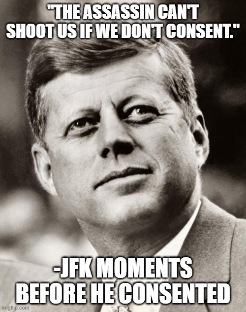 John F Kennedy | "THE ASSASSIN CAN'T SHOOT US IF WE DON'T CONSENT."; -JFK MOMENTS BEFORE HE CONSENTED | image tagged in john f kennedy | made w/ Imgflip meme maker