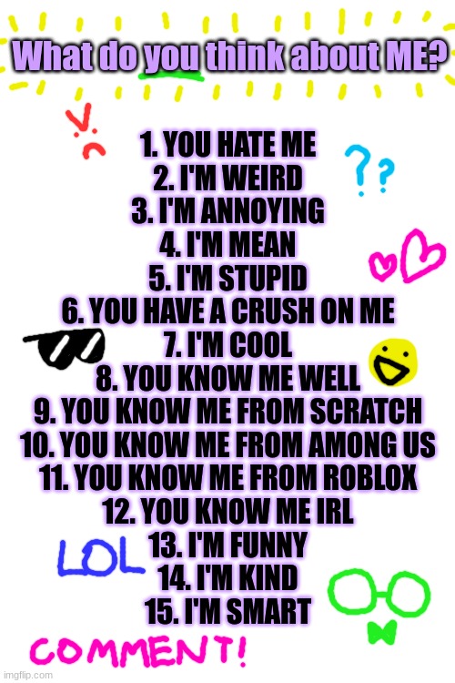 Didn't know what stream to put this in so I just put it in fun ;-; | What do you think about ME? 1. YOU HATE ME
2. I'M WEIRD
3. I'M ANNOYING
4. I'M MEAN
5. I'M STUPID
6. YOU HAVE A CRUSH ON ME
7. I'M COOL
8. YOU KNOW ME WELL
9. YOU KNOW ME FROM SCRATCH
10. YOU KNOW ME FROM AMONG US
11. YOU KNOW ME FROM ROBLOX
12. YOU KNOW ME IRL
13. I'M FUNNY
14. I'M KIND
15. I'M SMART | image tagged in blank white template,lol,drawing,oh wow are you actually reading these tags | made w/ Imgflip meme maker