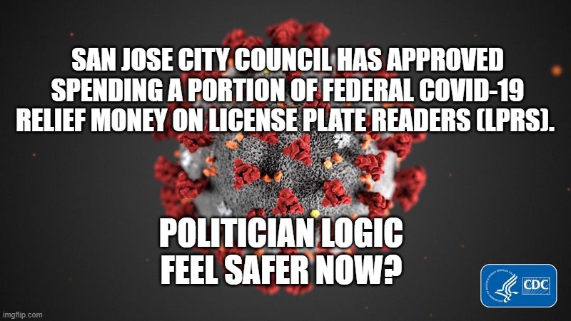 Covid-19 Relief - Money Well Spent | SAN JOSE CITY COUNCIL HAS APPROVED SPENDING A PORTION OF FEDERAL COVID-19 RELIEF MONEY ON LICENSE PLATE READERS (LPRS). POLITICIAN LOGIC
FEEL SAFER NOW? | image tagged in covid 19,politics,your taxes at work | made w/ Imgflip meme maker